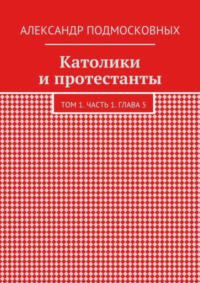 Книга Католики и протестанты. Том 1. Часть 1. Глава 5 (Александр Подмосковных)